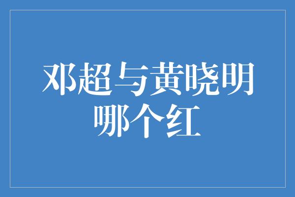 邓超与黄晓明哪个红