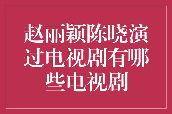 赵丽颖陈晓演过电视剧有哪些电视剧