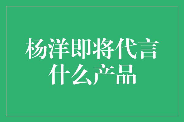 杨洋即将代言什么产品