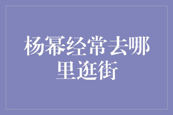 杨幂经常去哪里逛街