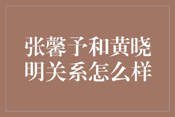 张馨予和黄晓明关系怎么样