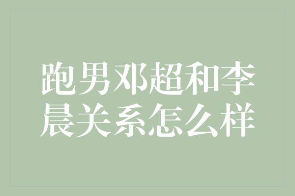 跑男邓超和李晨关系怎么样