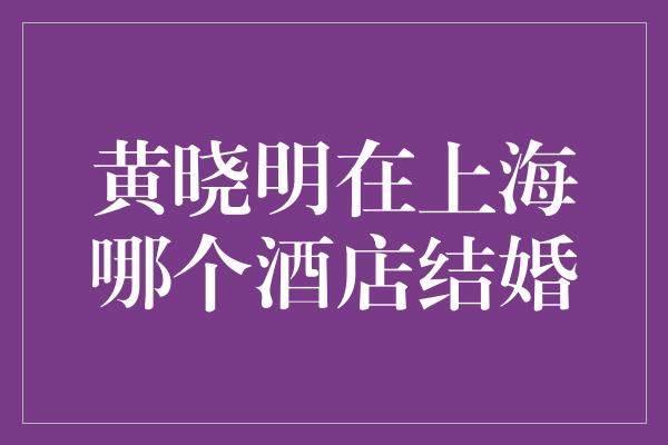 黄晓明在上海哪个酒店结婚