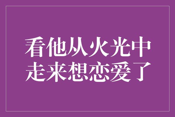 看他从火光中走来想恋爱了