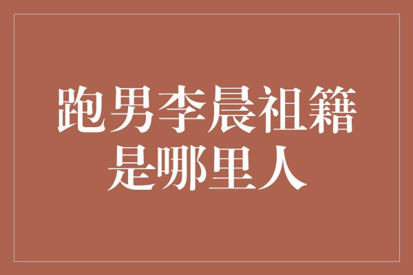 跑男李晨祖籍是哪里人