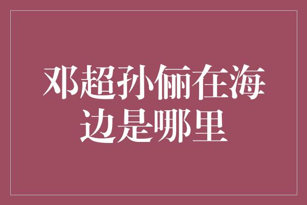 邓超孙俪在海边是哪里