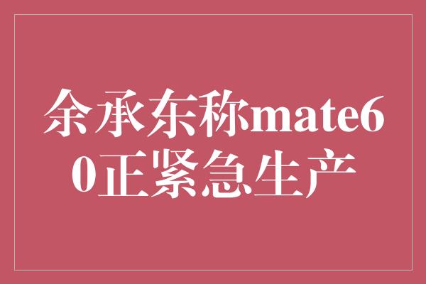 余承东称mate60正紧急生产