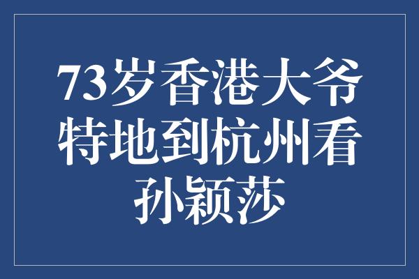 73岁香港大爷特地到杭州看孙颖莎