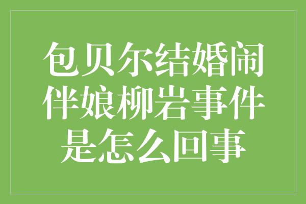 包贝尔结婚闹伴娘柳岩事件是怎么回事