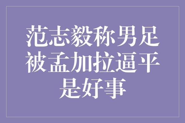 范志毅称男足被孟加拉逼平是好事