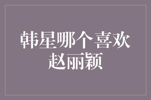 韩星哪个喜欢赵丽颖