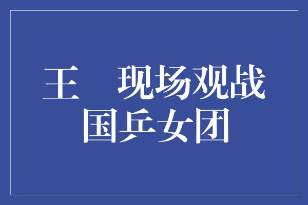 王濛现场观战国乒女团