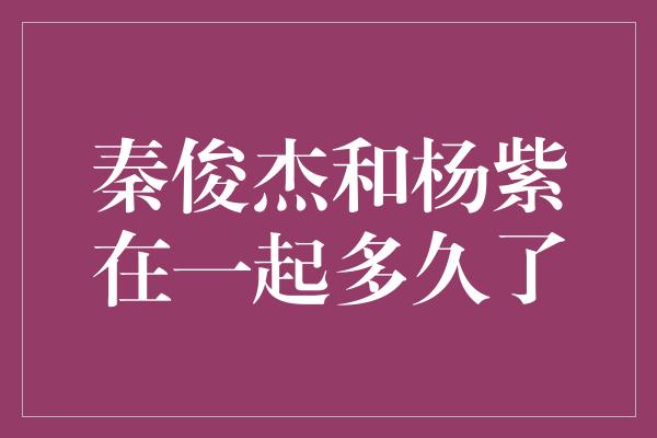 秦俊杰和杨紫在一起多久了