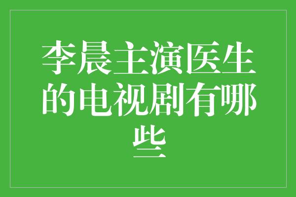 李晨主演医生的电视剧有哪些