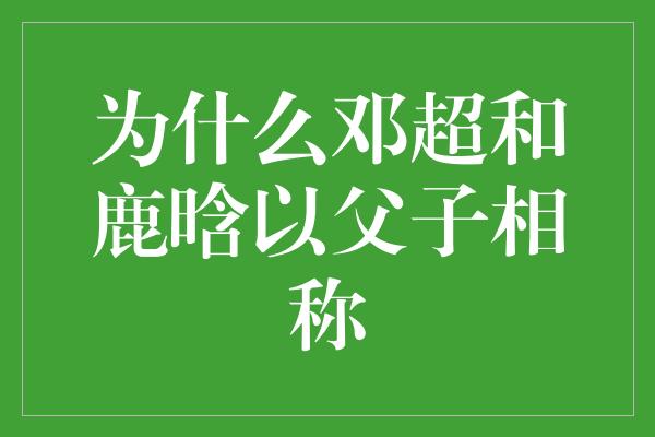 为什么邓超和鹿晗以父子相称