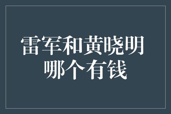 雷军和黄晓明 哪个有钱