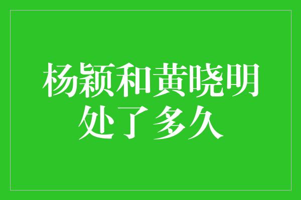 杨颖和黄晓明处了多久