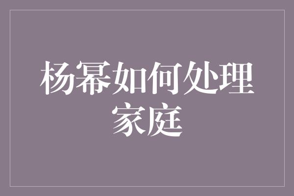 杨幂如何处理家庭