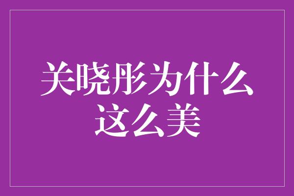 关晓彤为什么这么美