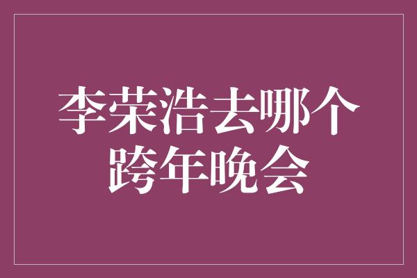 李荣浩去哪个跨年晚会