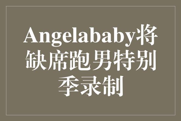 Angelababy将缺席跑男特别季录制