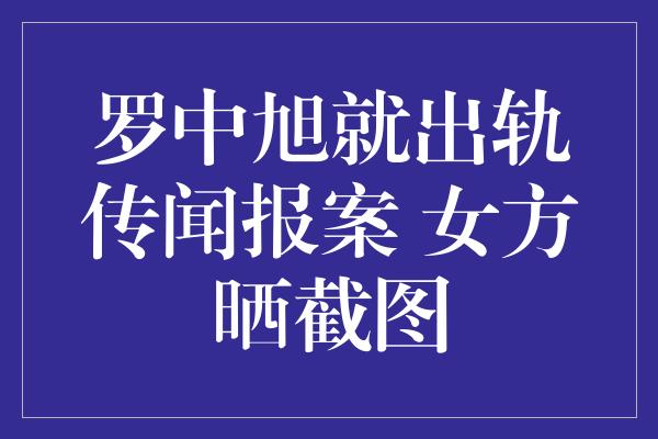 罗中旭就出轨传闻报案 女方晒截图