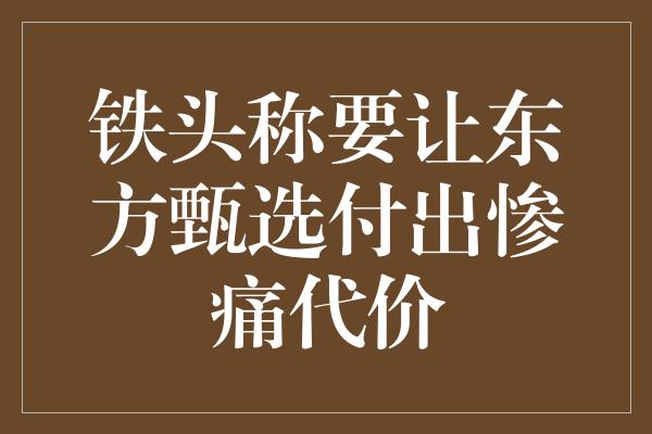 铁头称要让东方甄选付出惨痛代价