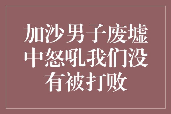 加沙男子废墟中怒吼我们没有被打败