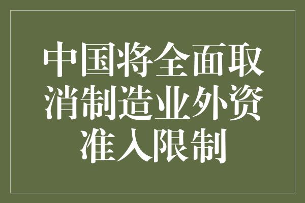 中国将全面取消制造业外资准入限制