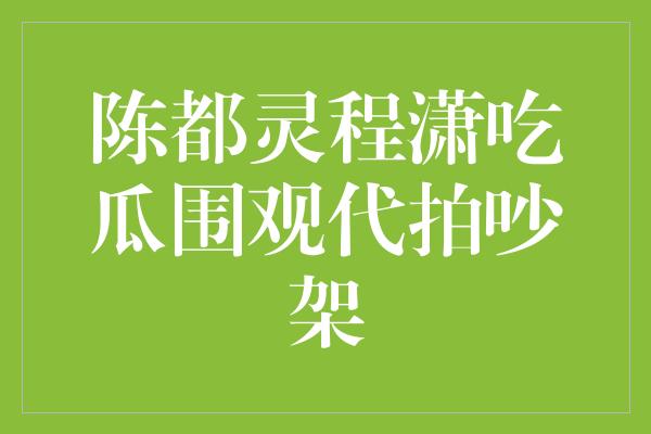 陈都灵程潇吃瓜围观代拍吵架